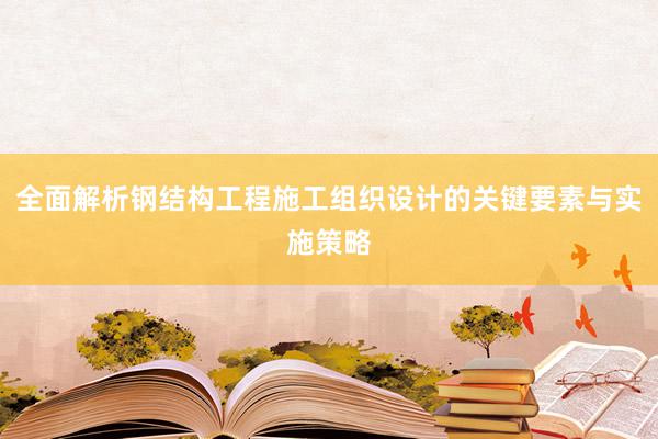 全面解析钢结构工程施工组织设计的关键要素与实施策略